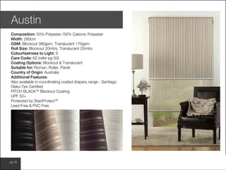 www.wilsonfabrics.com.aupg 16
Austin
Composition: 50% Polyester /50% Cationic Polyester
Width: 280cm
GSM: Blockout 380gsm, Translucent 170gsm
Roll Size: Blockout 20mtrs, Translucent 25mtrs
Colourfastness to Light: 6
Care Code: 6Z (refer pg 50)
Coating Options: Blockout & Translucent
Suitable for: Roman, Roller, Panel
Country of Origin: Australia
Additional Features:
Also available in coordinating coated drapery range - Santiago
Oeko-Tex Certified
PITCH BLACKTM
Blockout Coating
UPF 50+
Protected by StainProtectTM
Lead Free & PVC Free
 