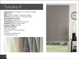 www.wilsonfabrics.com.aupg 20
Tuscany II
Composition: 85% Polyester /15% Cationic Polyester
Width: 280cm
GSM: Blockout 400gsm, Translucent 205gsm
Roll Size: Blockout 20mtrs, Translucent 25mtrs
Colourfastness to Light: 6
Care Code: 6Z (refer pg 50)
Coating Options: Blockout & Translucent
Suitable for: Roman, Roller, Panel
Country of Origin: Australia
Additional Features:
Oeko-Tex Certified
PITCH BLACKTM
Blockout Coating
UPF 50+
Protected by StainProtectTM
Lead Free & PVC Free
 