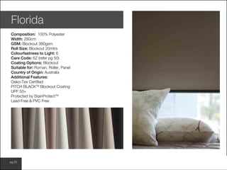www.wilsonfabrics.com.aupg 22
Florida
Composition: 100% Polyester
Width: 280cm
GSM: Blockout 380gsm
Roll Size: Blockout 20mtrs
Colourfastness to Light: 6
Care Code: 6Z (refer pg 50)
Coating Options: Blockout
Suitable for: Roman, Roller, Panel
Country of Origin: Australia
Additional Features:
Oeko-Tex Certified
PITCH BLACKTM
Blockout Coating
UPF 50+
Protected by StainProtectTM
Lead Free & PVC Free
 