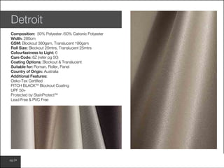 www.wilsonfabrics.com.aupg 24
Detroit
Composition: 50% Polyester /50% Cationic Polyester
Width: 280cm
GSM: Blockout 380gsm, Translucent 180gsm
Roll Size: Blockout 20mtrs, Translucent 25mtrs
Colourfastness to Light: 6
Care Code: 6Z (refer pg 50)
Coating Options: Blockout & Translucent
Suitable for: Roman, Roller, Panel
Country of Origin: Australia
Additional Features:
Oeko-Tex Certified
PITCH BLACKTM
Blockout Coating
UPF 50+
Protected by StainProtectTM
Lead Free & PVC Free
 