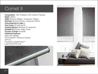 www.wilsonfabrics.com.aupg 26
Comet II
Composition: 80% Polyester /20% Cationic Polyester
Width: 280cm
GSM: Blockout 380gsm, Translucent 180gsm
Roll Size: Blockout 20mtrs, Translucent 25mtrs
Colourfastness to Light: 6
Care Code: 6Z (refer pg 50)
Coating Options: Blockout & Translucent
Suitable for: Roman, Roller, Panel
Country of Origin: Australia
Additional Features:
Oeko-Tex Certified
PITCH BLACKTM
Blockout Coating
UPF 50+
Protected by StainProtectTM
Lead Free & PVC Free
 