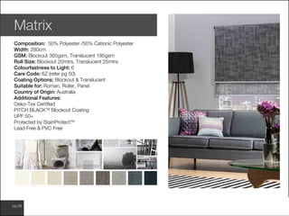 www.wilsonfabrics.com.aupg 28
Matrix
Composition: 50% Polyester /50% Cationic Polyester
Width: 280cm
GSM: Blockout 365gsm, Translucent 185gsm
Roll Size: Blockout 20mtrs, Translucent 25mtrs
Colourfastness to Light: 6
Care Code: 6Z (refer pg 50)
Coating Options: Blockout & Translucent
Suitable for: Roman, Roller, Panel
Country of Origin: Australia
Additional Features:
Oeko-Tex Certified
PITCH BLACKTM
Blockout Coating
UPF 50+
Protected by StainProtectTM
Lead Free & PVC Free
 