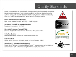 www.wilsonfabrics.com.au pg 3
Quality Standards
Wilson Fabrics Mill has an internal textile-testing laboratory is independently accredited
by the National Association Testing Authority (NATA) and internal Quality Assurance
systems comply with AS/NZS ISO 9001:2000. A highly trained and dedicated quality
assurance team continually monitors production output through the mill.
Flame Retardant Fabrics Available
Blind Fabric available to meet NFPA 701 – made to order.
Superior PITCH BLACKTM
Blockout Coating
Surpasses standards for blockout
Ultraviolet Protection Factor UPF 50+
Provides “Excellent Protection” from the harmful ultraviolet radiation.
Oeko-Tex Certified
Independent Testing confirms no harmful substances used
Fade Resistant
Wilson Blind Fabrics are stringently tested for colour fastness to light
StainProtectTM
Stain Resistant Protection
Wilson Blind Fabrics are protected by StainProtectTM
fabric protector, which wards off
soils stains and spills without impacting the fabrics weight, look or feel
 