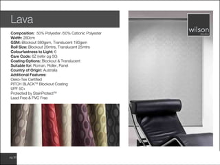 www.wilsonfabrics.com.aupg 30
Lava
Composition: 50% Polyester /50% Cationic Polyester
Width: 280cm
GSM: Blockout 380gsm, Translucent 180gsm
Roll Size: Blockout 20mtrs, Translucent 25mtrs
Colourfastness to Light: 6
Care Code: 6Z (refer pg 50)
Coating Options: Blockout & Translucent
Suitable for: Roman, Roller, Panel
Country of Origin: Australia
Additional Features:
Oeko-Tex Certified
PITCH BLACKTM
Blockout Coating
UPF 50+
Protected by StainProtectTM
Lead Free & PVC Free
 
