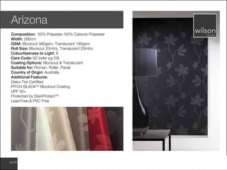 www.wilsonfabrics.com.aupg 32
Arizona
Composition: 50% Polyester /50% Cationic Polyester
Width: 280cm
GSM: Blockout 380gsm, Translucent 180gsm
Roll Size: Blockout 20mtrs, Translucent 25mtrs
Colourfastness to Light: 6
Care Code: 6Z (refer pg 50)
Coating Options: Blockout & Translucent
Suitable for: Roman, Roller, Panel
Country of Origin: Australia
Additional Features:
Oeko-Tex Certified
PITCH BLACKTM
Blockout Coating
UPF 50+
Protected by StainProtectTM
Lead Free & PVC Free
 