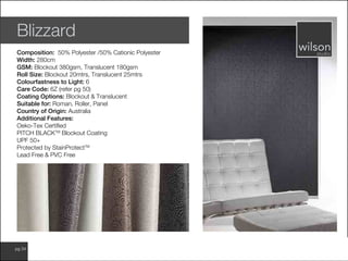 www.wilsonfabrics.com.aupg 34
Blizzard
Composition: 50% Polyester /50% Cationic Polyester
Width: 280cm
GSM: Blockout 380gsm, Translucent 180gsm
Roll Size: Blockout 20mtrs, Translucent 25mtrs
Colourfastness to Light: 6
Care Code: 6Z (refer pg 50)
Coating Options: Blockout & Translucent
Suitable for: Roman, Roller, Panel
Country of Origin: Australia
Additional Features:
Oeko-Tex Certified
PITCH BLACKTM
Blockout Coating
UPF 50+
Protected by StainProtectTM
Lead Free & PVC Free
 