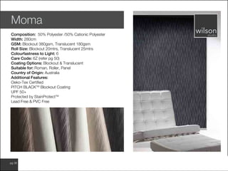www.wilsonfabrics.com.aupg 36
Moma
Composition: 50% Polyester /50% Cationic Polyester
Width: 280cm
GSM: Blockout 380gsm, Translucent 180gsm
Roll Size: Blockout 20mtrs, Translucent 25mtrs
Colourfastness to Light: 6
Care Code: 6Z (refer pg 50)
Coating Options: Blockout & Translucent
Suitable for: Roman, Roller, Panel
Country of Origin: Australia
Additional Features:
Oeko-Tex Certified
PITCH BLACKTM
Blockout Coating
UPF 50+
Protected by StainProtectTM
Lead Free & PVC Free
 