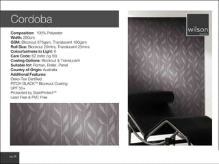 www.wilsonfabrics.com.aupg 38
Cordoba
Composition: 100% Polyester
Width: 280cm
GSM: Blockout 375gsm, Translucent 180gsm
Roll Size: Blockout 20mtrs, Translucent 25mtrs
Colourfastness to Light: 6
Care Code: 6Z (refer pg 50)
Coating Options: Blockout & Translucent
Suitable for: Roman, Roller, Panel
Country of Origin: Australia
Additional Features:
Oeko-Tex Certified
PITCH BLACKTM
Blockout Coating
UPF 50+
Protected by StainProtectTM
Lead Free & PVC Free
 