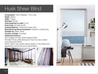 www.wilsonfabrics.com.aupg 42
Husk Sheer Blind
Composition: 85% Polyester / 15% Linen
Width: 290cm
GSM: 115gsm
Roll Size: 25mtrs
Colourfastness to Light: 5 to 6
Care Code: 6Z (refer pg 50)
Coating Options: Translucent/ Sheer Only
Manufacturing Recommendation: Ultrasonic Cutting Only
Suitable for: Roller, Panel
Country of Origin: Imported
Additional Features:
Also available as Husk Sheer Drapery Fabric
Provides Privacy while allowing for more of a view outside
than translucent blinds.
NOTE: Fabric may contain natural variation in the texture and
appearance, due to the use of natural fibres.
Photos above: Husk Sheer Drapery Fabric used on The Block Fans V Faves 2014 - By A OK Curtains & Blinds
 