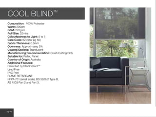 www.wilsonfabrics.com.aupg 48
COOL BLIND
TM
Composition: 100% Polyester
Width: 290cm
GSM: 270gsm
Roll Size: 25mtrs
Colourfastness to Light: 5 to 6
Care Code: 6Z (refer pg 50)
Fabric Thickness: 0.6mm
Openness: Approximatey 5%
Coating Options: Translucent
Manufacturing Recommendation: Crush Cutting Only
Suitable for: Roller, Panel
Country of Origin: Australia
Additional Features:
Protected by StainProtectTM
Lead Free
PVC Free
FLAME RETARDANT:
NFPA 701 (small scale), BS 5826.2 Type B,
AS 1503 Part 2 and Part 3.
 