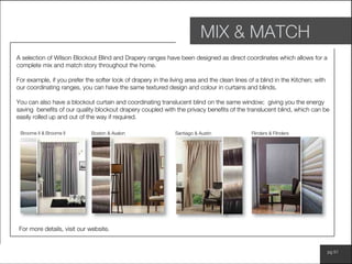 www.wilsonfabrics.com.au pg 51
MIX & MATCH
A selection of Wilson Blockout Blind and Drapery ranges have been designed as direct coordinates which allows for a
complete mix and match story throughout the home.
For example, if you prefer the softer look of drapery in the living area and the clean lines of a blind in the Kitchen; with
our coordinating ranges, you can have the same textured design and colour in curtains and blinds.
You can also have a blockout curtain and coordinating translucent blind on the same window; giving you the energy
saving benefits of our quality blockout drapery coupled with the privacy benefits of the translucent blind, which can be
easily rolled up and out of the way if required.
For more details, visit our website.
Broome II & Broome II Boston & Avalon Santiago & Austin Flinders & Flinders
 