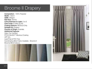 www.wilsonfabrics.com.aupg 52
Broome II Drapery
Composition: 100% Polyester
Width: 140cm
GSM: 280gsm
Roll Size: 40mtrs
Colourfastness to Light: 5 to 6
Care Code: 6 (refer pg 50)
Coating Options: Blockout Only
Suitable for: Drapery
Country of Origin: Australia
Additional Features:
Oeko-Tex Certified
PITCH BLACKTM
Blockout Coating
UPF 50+
Lead Free & PVC Free
Coordinating Blind Fabric Available - Broome II
Broome Blind Colours:
 