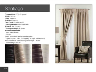 www.wilsonfabrics.com.aupg 58
Santiago
Composition:100% Polyester
Width: 140cm
GSM: 350gsm
Roll Size: 40mtrs
Care Code: 6 (refer pg 50)
Coating Options: Blockout Only
Suitable for: Drapery
Country of Origin: Australia
Additional Features:
Oeko-Tex Certified
UPF 50+
Meets Australian Textile Standards for:
Drapery 2663.1.1997 – Category: 3– High Performance
Also available in coordinating blind range - Austin
Coordinating Colours:
 