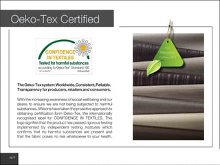 www.wilsonfabrics.com.aupg 6
Oeko-Tex Certified
With the increasing awareness of social well being and our
desire to ensure we are not being subjected to harmful
substances,Wilsonshavetakentheproactiveapproachto
obtaining certification form Oeko-Tex, the internationally
recognised label for CONFIDENCE IN TEXTILES. This
logo signifies that the product has passed rigorous testing
implemented by independent testing institutes which
confirms that no harmful substances are present and
that the fabric poses no risk whatsoever to your health.
TheOeko-Texsystem:Worldwide,Consistent,Reliable.
Transparency for producers, retailers and consumers.
No
Harmful
Chemicals
 