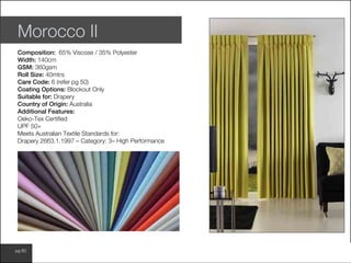 www.wilsonfabrics.com.aupg 60
Morocco II
Composition: 65% Viscose / 35% Polyester
Width: 140cm
GSM: 360gsm
Roll Size: 40mtrs
Care Code: 6 (refer pg 50)
Coating Options: Blockout Only
Suitable for: Drapery
Country of Origin: Australia
Additional Features:
Oeko-Tex Certified
UPF 50+
Meets Australian Textile Standards for:
Drapery 2663.1.1997 – Category: 3– High Performance
 