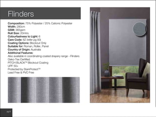 www.wilsonfabrics.com.aupg 8
Flinders
Composition: 75% Polyester / 25% Cationic Polyester
Width: 280cm
GSM: 365gsm
Roll Size: 20mtrs
Colourfastness to Light: 6
Care Code: 6Z (refer pg 50)
Coating Options: Blockout Only
Suitable for: Roman, Roller, Panel
Country of Origin: Australia
Additional Features:
Also available in coordinating coated drapery range - Flinders
Oeko-Tex Certified
PITCH BLACKTM
Blockout Coating
UPF 50+
Protected by StainProtectTM
Lead Free & PVC Free
 