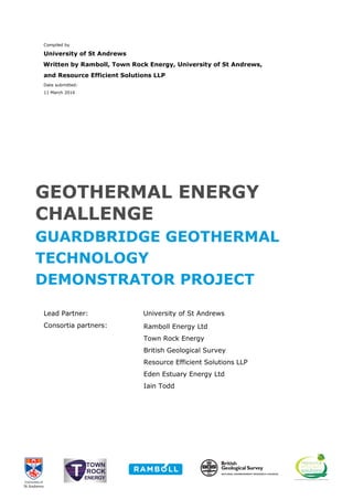 Compiled by
University of St Andrews
Written by Ramboll, Town Rock Energy, University of St Andrews,
and Resource Efficient Solutions LLP
Date submitted:
11 March 2016
GEOTHERMAL ENERGY
CHALLENGE
GUARDBRIDGE GEOTHERMAL
TECHNOLOGY
DEMONSTRATOR PROJECT
Lead Partner: University of St Andrews
Consortia partners: Ramboll Energy Ltd
Town Rock Energy
British Geological Survey
Resource Efficient Solutions LLP
Eden Estuary Energy Ltd
Iain Todd
 