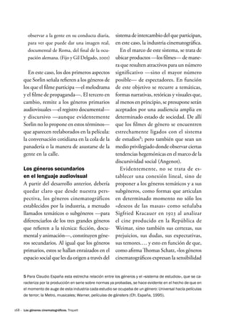 168 ·
observar a la gente en su conducta diaria,
para ver que puede dar una imagen real,
documental de Roma, del final de la ocu-
pación alemana. (Fijo y Gil Delgado, 2001)
En este caso, los dos primeros aspectos
que Sorlin señala refieren a los géneros de
los que el filme participa —el melodrama
y el filme de propaganda—. El tercero en
cambio, remite a los géneros primarios
audiovisuales —el registro documental—
y discursivo —aunque evidentemente
Sorlin no lo propone en estos términos—
que aparecen reelaborados en la película:
la conversación cotidiana en la cola de la
panadería o la manera de asustarse de la
gente en la calle.
Los géneros secundarios
en el lenguaje audiovisual
A partir del desarrollo anterior, debería
quedar claro que desde nuestra pers-
pectiva, los géneros cinematográficos
establecidos por la industria, a menudo
llamados temáticos o subgéneros —para
diferenciarlos de los tres grandes géneros
que refieren a la técnica: ficción, docu-
mental y animación—, constituyen géne-
ros secundarios. Al igual que los géneros
primarios, estos se hallan enraizados en el
espacio social que les da origen a través del
sistema de intercambio del que participan,
en este caso, la industria cinematográfica.
En el marco de este sistema, se trata de
ubicar productos —los filmes— de mane-
ra que resulten atractivos para un número
significativo —sino el mayor número
posible— de espectadores. En función
de este objetivo se recurre a temáticas,
formas narrativas, retóricas y visuales que,
al menos en principio, se presupone serán
aceptados por una audiencia amplia en
determinado estado de sociedad. De allí
que los filmes de género se encuentren
estrechamente ligados con el sistema
de estudios5
; pero también que sean un
medio privilegiado donde observar ciertas
tendencias hegemónicas en el marco de la
discursividad social (Angenot).
Evidentemente, no se trata de es-
tablecer una conexión lineal, sino de
proponer a los géneros temáticos y a sus
subgéneros, como formas que articulan
en determinado momento no sólo los
«deseos de las masas» como señalaba
Sigfried Kracauer en 1923 al analizar
el cine producido en la República de
Weimar, sino también sus certezas, sus
prejuicios, sus dudas, sus expectativas,
sus temores.… y esto en función de que,
como afirma Thomas Schatz, «los géneros
cinematográficos expresan la sensibilidad
5 Para Claudio España esta estrecha relación entre los géneros y el «sistema de estudios», que se ca-
racteriza por la producción en serie sobre normas ya probadas, se hace evidente en el hecho de que en
el momento de auge de esta industria cada estudio se ocupaba de un género: Universal hacía películas
de terror; la Metro, musicales; Warner, películas de gánsters (Cfr. España, 1995).
Los géneros cinematográficos. Triquell
 