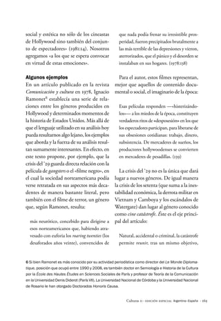 · 169
Culturas 11 · Edición Especial Argentina–España
social y estética no sólo de los cineastas
de Hollywood sino también del conjun-
to de espectadores» (1981:14). Nosotros
agregamos «a los que se espera convocar
en virtud de estas emociones».
Algunos ejemplos
En un artículo publicado en la revista
Comunicación y cultura en 1978, Ignacio
Ramonet6
establecía una serie de rela-
ciones entre los géneros producidos en
Hollywood y determinados momentos de
la historia de Estados Unidos. Más allá de
que el lenguaje utilizado en su análisis hoy
pueda resultarnos algo lejano, los ejemplos
que aborda y la fuerza de su análisis resul-
tan sumamente interesantes. En efecto, en
este texto propone, por ejemplo, que la
crisis del ‘29 guarda directa relación con la
película de gangsters o el «filme negro», en
el cual la sociedad norteamericana podía
verse retratada en sus aspectos más deca-
dentes de manera bastante literal, pero
también con el filme de terror, un género
que, según Ramonet, resulta:
más neurótico, concebido para dirigirse a
esos norteamericanos que, habiendo atra-
vesado con euforia los roaring twenties (los
desaforados años veinte), convencidos de
que nada podía frenar su irresistible pros-
peridad, fueron precipitados brutalmente a
las más terrible de las depresiones y vieron,
aterrorizados, que el pánico y el desorden se
instalaban en sus hogares. (1978:138)
Para el autor, estos filmes representan,
mejor que aquellos de contenido docu-
mental o social, el imaginario de la época:
Esas películas responden —«histerizándo-
los»— a los miedos de la época, constituyen
verdaderos ritos de «desposesión» en los que
los espectadores participan, para liberarse de
sus obsesiones cotidianas: trabajo, dinero,
subsistencia. De mercaderes de sueños, los
productores hollywoodenses se convierten
en mercaderes de pesadillas. (139)
La crisis del ‘29 no es la única que dará
lugar a nuevos géneros. De igual manera
la crisis de los setenta (que suma a la ines-
tabilidad económica, la derrota militar en
Vietnam y Camboya y los escándalos de
Watergate) dan lugar al género conocido
como cine catástrofe. Éste es el eje princi-
pal del artículo:
Natural, accidental o criminal, la catástrofe
permite reunir, tras un mismo objetivo,
6 Si bien Ramonet es más conocido por su actividad periodística como director del Le Monde Diploma-
tique, posición que ocupó entre 1990 y 2008, es también doctor en Semiología e Historia de la Cultura
por la École des Hautes Études en Sciences Sociales de París y profesor de Teoría de la Comunicación
en la Universidad Denis Diderot (París VII). La Universidad Nacional de Córdoba y la Universidad Nacional
de Rosario le han otorgado Doctorados Honoris Causa.
 