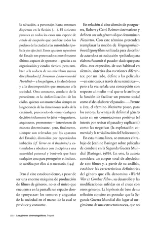 170 ·
la salvación, a personajes hasta entonces
dispersos en la ficción (…). El siniestro
provoca en todos los casos una especie de
estado de excepción que confiere todos los
poderes de la ciudad a las autoridades (po-
licía y/o ejército). Estos aparatos represivos
del Estado son presentados como el recurso
último, capaces de oponerse —gracias a su
organización y estadio técnico, pero tam-
bién a la audacia de sus miembros menos
disciplinados (cf.Terremoto, La aventura del
Poseidón)— a los peligros, a los desórdenes
y a la descomposición que amenazan a la
sociedad. Otra constante, corolario de la
precedente, es la «infantilización» de los
civiles, quienes son mantenidos siempre en
la ignorancia de las dimensiones reales de la
catástrofe, preservados de tomar cualquier
decisión (solamente los jefes —ingenieros,
arquitectos, promotores— intervienen de
manera determinante, pero, finalmente,
siempre son relevados por los aparatos
del Estado), distraídos por espectáculos
imbéciles (cf. Terror en el Británico) y es-
timulados a obedecer con disciplina a una
autoridad paternal y benévola que hace
cualquier cosa para protegerlos e, incluso,
se sacrifica por ellos si es necesario. (144)
Pero el cine estadounidense, a pesar de
ser una enorme máquina de producción
de filmes de géneros, no es el único que
encuentra en la pantalla un espacio don-
de «proyectar» los temores y angustias
de la sociedad en el marco de la cual se
produce y consume.
En relación al cine alemán de postgue-
rra, Robert y Carol Reimer sistematizan y
definen un sub género al que denominan
Naziretro. Con este término pretenden
reemplazar la noción de Vergangenheits-
bewältigung films utilizada para describir
de acuerdo a su traducción «películas para
elaborar/asumir el pasado» dado que para
ellos, esta expresión, de uso habitual en
alemán, sintetiza dos cuestiones diferen-
tes: por un lado, define a las películas
—en este caso, a través de su temática—,
pero a la vez señala una concepción con
respecto al medio —al que se le atribuye
la función de facilitar un proceso social
como el de «elaborar el pasado»—. Frente
a éste, el término Naziretro posee, para
los autores, la ventaja de definir al género
tanto en sus connotaciones positivas (el
interés por revisar el pasado y explicarlo)
como las negativas (la explotación co-
mercial y la trivialización del holocausto).
En esta misma línea, se enmarca el tra-
bajo de Jeanine Basinger sobre películas
de combate en la Segunda Guerra Mun-
dial (Basinger, 1986). En este, la autora
considera un corpus total de alrededor
de 200 filmes y, a partir de su análisis,
establece las características definitorias
del género que ella denomina «World
War 11 Combat Film», su desarrollo y las
modificaciones sufridas en el cruce con
otros géneros. La hipótesis de base de su
reflexión consiste en postular que la Se-
gunda Guerra Mundial dio lugar al sur-
gimiento de una estructura nueva, que no
Los géneros cinematográficos. Triquell
 