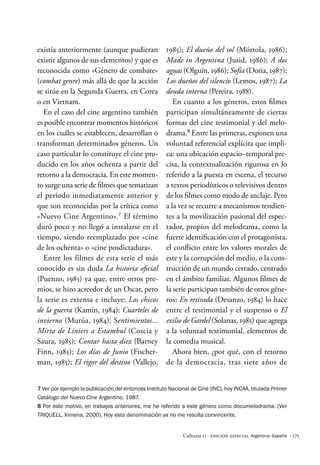 · 171
Culturas 11 · Edición Especial Argentina–España
existía anteriormente (aunque pudieran
existir algunos de sus elementos) y que es
reconocida como «Género de combate»
(combat genre) más allá de que la acción
se sitúe en la Segunda Guerra, en Corea
o en Vietnam.
En el caso del cine argentino también
es posible encontrar momentos históricos
en los cuáles se establecen, desarrollan o
transforman determinados géneros. Un
caso particular lo constituye el cine pro-
ducido en los años ochenta a partir del
retorno a la democracia. En este momen-
to surge una serie de filmes que tematizan
el período inmediatamente anterior y
que son reconocidas por la crítica como
«Nuevo Cine Argentino».7
El término
duró poco y no llegó a instalarse en el
tiempo, siendo reemplazado por «cine
de los ochenta» o «cine posdictadura».
Entre los filmes de esta serie el más
conocido es sin duda La historia oficial
(Puenzo, 1985) ya que, entre otros pre-
mios, se hizo acreedor de un Oscar, pero
la serie es extensa e incluye: Los chicos
de la guerra (Kamín, 1984); Cuarteles de
invierno (Murúa, 1984); Sentimientos...
Mirta de Liniers a Estambul (Coscia y
Saura, 1985); Contar hasta diez (Barney
Finn, 1985); Los días de Junio (Fischer-
man, 1985); El rigor del destino (Vallejo,
1985); El dueño del sol (Mórtola, 1986);
Made in Argentina (Jusid, 1986); A dos
aguas (Olguín, 1986); Sofía (Doria, 1987);
Los dueños del silencio (Lemos, 1987); La
deuda interna (Pereira, 1988).
En cuanto a los géneros, estos filmes
participan simultáneamente de ciertas
formas del cine testimonial y del melo-
drama.8
Entre las primeras, exponen una
voluntad referencial explícita que impli-
ca: una ubicación espacio–temporal pre-
cisa, la contextualización rigurosa en lo
referido a la puesta en escena, el recurso
a textos periodísticos o televisivos dentro
de los filmes como modo de anclaje. Pero
a la vez se recurre a mecanismos tendien-
tes a la movilización pasional del espec-
tador, propios del melodrama, como la
fuerte identificación con el protagonista,
el conflicto entre los valores morales de
este y la corrupción del medio, o la cons-
trucción de un mundo cerrado, centrado
en el ámbito familiar. Algunos filmes de
la serie participan también de otros géne-
ros: En retirada (Desanzo, 1984) lo hace
entre el testimonial y el suspenso o El
exilio de Gardel (Solanas, 1985) que agrega
a la voluntad testimonial, elementos de
la comedia musical.
Ahora bien, ¿por qué, con el retorno
de la democracia, tras siete años de
7 Ver por ejemplo la publicación del entonces Instituto Nacional de Cine (INC), hoy INCAA, titulada Primer
Catálogo del Nuevo Cine Argentino, 1987.
8 Por este motivo, en trabajos anteriores, me he referido a este género como documelodrama. (Ver
TRIQUELL, Ximena, 2000). Hoy esta denominación ya no me resulta convincente.
 