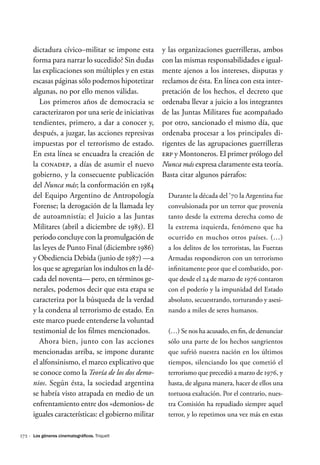 172 ·
dictadura cívico–militar se impone esta
forma para narrar lo sucedido? Sin dudas
las explicaciones son múltiples y en estas
escasas páginas sólo podemos hipotetizar
algunas, no por ello menos válidas.
Los primeros años de democracia se
caracterizaron por una serie de iniciativas
tendientes, primero, a dar a conocer y,
después, a juzgar, las acciones represivas
impuestas por el terrorismo de estado.
En esta línea se encuadra la creación de
la CONADEP, a días de asumir el nuevo
gobierno, y la consecuente publicación
del Nunca más; la conformación en 1984
del Equipo Argentino de Antropología
Forense; la derogación de la llamada ley
de autoamnistía; el Juicio a las Juntas
Militares (abril a diciembre de 1985). El
periodo concluye con la promulgación de
las leyes de Punto Final (diciembre 1986)
y Obediencia Debida (junio de 1987) —a
los que se agregarían los indultos en la dé-
cada del noventa— pero, en términos ge-
nerales, podemos decir que esta etapa se
caracteriza por la búsqueda de la verdad
y la condena al terrorismo de estado. En
este marco puede entenderse la voluntad
testimonial de los filmes mencionados.
Ahora bien, junto con las acciones
mencionadas arriba, se impone durante
el alfonsinismo, el marco explicativo que
se conoce como la Teoría de los dos demo-
nios. Según ésta, la sociedad argentina
se habría visto atrapada en medio de un
enfrentamiento entre dos «demonios» de
iguales características: el gobierno militar
y las organizaciones guerrilleras, ambos
con las mismas responsabilidades e igual-
mente ajenos a los intereses, disputas y
reclamos de ésta. En línea con esta inter-
pretación de los hechos, el decreto que
ordenaba llevar a juicio a los integrantes
de las Juntas Militares fue acompañado
por otro, sancionado el mismo día, que
ordenaba procesar a los principales di-
rigentes de las agrupaciones guerrilleras
ERP y Montoneros. El primer prólogo del
Nunca más expresa claramente esta teoría.
Basta citar algunos párrafos:
Durante la década del ‘70 la Argentina fue
convulsionada por un terror que provenía
tanto desde la extrema derecha como de
la extrema izquierda, fenómeno que ha
ocurrido en muchos otros países. (…)
a los delitos de los terroristas, las Fuerzas
Armadas respondieron con un terrorismo
infinitamente peor que el combatido, por-
que desde el 24 de marzo de 1976 contaron
con el poderío y la impunidad del Estado
absoluto, secuestrando, torturando y asesi-
nando a miles de seres humanos.
(…) Se nos ha acusado, en fin, de denunciar
sólo una parte de los hechos sangrientos
que sufrió nuestra nación en los últimos
tiempos, silenciando los que cometió el
terrorismo que precedió a marzo de 1976, y
hasta, de alguna manera, hacer de ellos una
tortuosa exaltación. Por el contrario, nues-
tra Comisión ha repudiado siempre aquel
terror, y lo repetimos una vez más en estas
Los géneros cinematográficos. Triquell
 