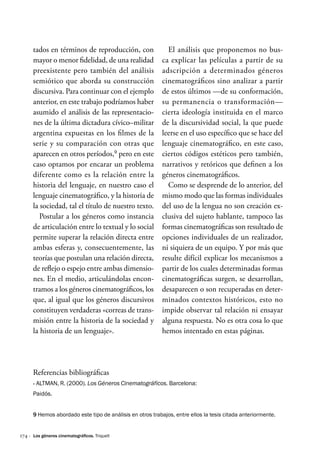 174 ·
tados en términos de reproducción, con
mayor o menor fidelidad, de una realidad
preexistente pero también del análisis
semiótico que aborda su construcción
discursiva. Para continuar con el ejemplo
anterior, en este trabajo podríamos haber
asumido el análisis de las representacio-
nes de la última dictadura cívico–militar
argentina expuestas en los filmes de la
serie y su comparación con otras que
aparecen en otros períodos,9
pero en este
caso optamos por encarar un problema
diferente como es la relación entre la
historia del lenguaje, en nuestro caso el
lenguaje cinematográfico, y la historia de
la sociedad, tal el título de nuestro texto.
Postular a los géneros como instancia
de articulación entre lo textual y lo social
permite superar la relación directa entre
ambas esferas y, consecuentemente, las
teorías que postulan una relación directa,
de reflejo o espejo entre ambas dimensio-
nes. En el medio, articulándolas encon-
tramos a los géneros cinematográficos, los
que, al igual que los géneros discursivos
constituyen verdaderas «correas de trans-
misión entre la historia de la sociedad y
la historia de un lenguaje».
El análisis que proponemos no bus-
ca explicar las películas a partir de su
adscripción a determinados géneros
cinematográficos sino analizar a partir
de estos últimos —de su conformación,
su permanencia o transformación—
cierta ideología instituida en el marco
de la discursividad social, la que puede
leerse en el uso específico que se hace del
lenguaje cinematográfico, en este caso,
ciertos códigos estéticos pero también,
narrativos y retóricos que definen a los
géneros cinematográficos.
Como se desprende de lo anterior, del
mismo modo que las formas individuales
del uso de la lengua no son creación ex-
clusiva del sujeto hablante, tampoco las
formas cinematográficas son resultado de
opciones individuales de un realizador,
ni siquiera de un equipo. Y por más que
resulte difícil explicar los mecanismos a
partir de los cuales determinadas formas
cinematográficas surgen, se desarrollan,
desaparecen o son recuperadas en deter-
minados contextos históricos, esto no
impide observar tal relación ni ensayar
alguna respuesta. No es otra cosa lo que
hemos intentado en estas páginas.
9 Hemos abordado este tipo de análisis en otros trabajos, entre ellos la tesis citada anteriormente.
Referencias bibliográficas
·
· Altman, R. (2000). Los Géneros Cinematográficos. Barcelona:
Paidós.
Los géneros cinematográficos. Triquell
 