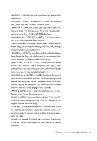 · 175
Culturas 11 · Edición Especial Argentina–España
·
· Bajtin, M. (1985). Estética de la creación verbal. México: Siglo
XXI Editores.
·
· Basinger, J. (1986). The World War II Combat Film: Anatomy
of a Genre. New York: Columbia University Press.
·
· Beceyro, R. (1994). Los límites. Sobre La lista de Schindler.
Punto de Vista, (49). Reimpreso en Toma Uno, Revista del De-
partamento de Cine y Tv, (1), UNC, 2012, Córdoba.
·
· Bordwell, D. y Thompson, K. (1995). El arte cinematográ-
fico: una introducción. Barcelona: Paidós.
·
· CONADEP (1984). Nunca Más. Buenos Aires: Eudeba. Disponi-
ble en: http://www.desaparecidos.org/nuncamas/web/investig/
articulo/nuncamas/nmas0002.htm
·
· Derrida, J. (1979). The Law of Genre. Traducido al inglés por
Avital Ronell. En Appendix. Bulletin of the International Collo-
quium on Genre, Universidad de Estrasburgo, julio.
·
· Fijo, A. y Gil Delgado, F. (2001). Conversación con Pierre
Sorlin. Cine–Historia, XI(12). Disponible en: http://www.­
publicacions.ub.es/bibliotecadigital/cinema/filmhistoria/2001/
sorlinentrevista.htm (consultado 27/12/2016).
·
· Greimas, A.J. y Courtés, J. (1982). Semiótica: Diccionario
razonado de la teoría del lenguaje, Traducido al español por
Enrique Ballón Aguirre y Hermis Campodónico Carrión. Madrid:
Gredos. Original en francés (1979), Sémiotique: dictionnaire
raisonné de la théorie de langage. Paris: Hachette.
·
· Metz, C. (1972). Ensayos sobre la significación en el cine.
Buenos Aires: Tiempo Contemporáneo.
·
· Neale, S. (1990). Questions of genre. Screen, 31(1), 45–66.
·
· Niver, K. (Comp.) (1971). Biograph Bulletins, 1896–1908. Los
Angeles: Locaire Research Group.
·
· Ramonet, I. (1978). El filme catástrofe norteamericano: ficción
de una crisis. Comunicación y cultura en América Latina: El im-
perialismo cultural. Aportes para el análisis de la dominación,
6(6), 137–146.
·
· Reimer, R.; Reimer, C. (1992). Nazi–retro Film: How German
Narrative Cinema Remembers the Past. New York: Twayne
Publishers.
 