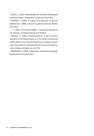 176 ·
·
· Schatz, T. (1981). Hollywood genres: formulas, filmaking and
the Studio System. Philadelphia: Temple University Press.
·
· Todorov, T. (1988). El origen de los géneros. En Garrido
Gallardo, M.A. (1988), Teoría de los géneros literarios. Madrid:
Arco Libros.
·
· ——— (1991). El principio dialógico. Traducido al español por
C.E. Carreras. Universidad Nacional de Córdoba.
·
· Triquell, X. (2000). Projecting History: A Socio–semiotic
Approach to the Representations of the Military Dictatorship
(1976–1983) in the Cinematic Discourses of Argentine Demo-
cracy. Tesis doctoral, publicada electrónicamente en 2010 en:
http://etheses.nottingham.ac.uk/1710/
·
· Volóshinov, V. (2009). El Marxismo y la filosofía del lenguaje.
Buenos Aires: Ediciones Godot.
Los géneros cinematográficos. Triquell
 