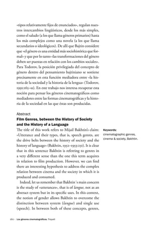 160 ·
«tipos relativamente fijos de enunciados», regulan nues-
tros intercambios lingüísticos, desde los más simples,
como el saludo (a los que llama géneros primarios) hasta
los más complejos como una novela (a los que llama
secundarios o ideológicos). De allí que Bajtin considere
que «el género es una entidad más sociohistórica que for-
mal» y que por lo tanto «las transformaciones del género
deben ser puestas en relación con los cambios sociales».
Para Todorov, la posición privilegiada del concepto de
género dentro del pensamiento bajtiniano se sostiene
precisamente en esta función mediadora entre «la his-
toria de la sociedad y la historia de la lengua» (Todorov,
1991:165–ss). En este trabajo nos interesa recuperar esta
noción para pensar los géneros cinematográficos como
mediadores entre las formas cinematográficas y la histo-
ria de la sociedad en las que éstas son producidas.
Abstract
Film Genres, between the History of Society
and the History of a Language
The title of this work refers to Mijail Bakhtin’s claim:
«Utterance and their types, that is, speech genres, are
the drive belts between the history of society and the
history of language» (Bakhtin, 1952–1953:251). It is clear
that in this sentence Bakhtin is referring to genres in
a very different sense than the one this term acquires
in relation to film production. However, we can find
there an interesting hypothesis to address the complex
relation between cinema and the society in which it is
produced and consumed.
Indeed, let us remember that Bakhtin´s main concern
is the study of «utterances», that is of langue, not as an
abstract system but in its specific uses. In this context,
the notion of gender allows Bakhtin to overcome the
distinction between system (langue) and single use
(speech). In between both of these concepts, genres,
Keywords:
cinematographic genres,
cinema & society, Bakhtin.
Los géneros cinematográficos. Triquell
 