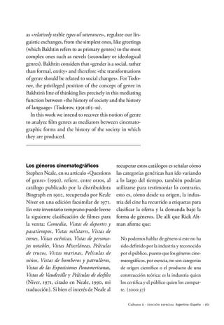 · 161
Culturas 11 · Edición Especial Argentina–España
as «relatively stable types of utterances», regulate our lin-
guistic exchanges, from the simplest ones, like greetings
(which Bakhtin refers to as primary genres) to the most
complex ones such as novels (secondary or ideological
genres). Bakhtin considers that «gender is a social, rather
than formal, entity» and therefore «the transformations
of genre should be related to social changes». For Todo-
rov, the privileged position of the concept of genre in
Bakhtin’s line of thinking lies precisely in this mediating
function between «the history of society and the history
of language» (Todorov, 1991:165–ss).
In this work we intend to recover this notion of genre
to analyze film genres as mediators between cinemato-
graphic forms and the history of the society in which
they are produced.
recuperar estos catálogos es señalar cómo
las categorías genéricas han ido variando
a lo largo del tiempo, también podrían
utilizarse para testimoniar lo contrario,
esto es, cómo desde su origen, la indus-
tria del cine ha recurrido a etiquetas para
clasificar la oferta y la demanda bajo la
forma de géneros. De allí que Rick Alt-
man afirme que:
No podemos hablar de género si este no ha
sido definido por la industria y reconocido
por el público, puesto que los géneros cine-
matográficos, por esencia, no son categorías
de origen científico o el producto de una
construcción teórica: es la industria quien
los certifica y el público quien los compar-
te. (2000:37)
Los géneros cinematográficos
Stephen Neale, en su artículo «Questions
of genre» (1990), refiere, entre otros, al
catálogo publicado por la distribuidora
Biograph en 1902, recuperado por Keale
Niver en una edición facsimilar de 1971.
En este inventario temprano puede leerse
la siguiente clasificación de filmes para
la venta: Comedia, Vistas de deportes y
pasatiempos, Vistas militares, Vistas de
trenes, Vistas escénicas, Vistas de persona-
jes notables, Vistas Misceláneas, Películas
de trucos, Vistas marinas, Películas de
niños, Vistas de bomberos y patrulleros,
Vistas de las Exposiciones Panamericanas,
Vistas de Vaudeville y Películas de desfiles
(Niver, 1971, citado en Neale, 1990, mi
traducción). Si bien el interés de Neale al
 