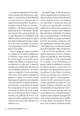 162 ·
La temprana dependencia de la indus-
tria y su carácter de evidencia entre espec-
tadores y críticos lleva a David Bordwell
a ir aún más lejos y proponer que «la
mejor forma de identificar un género es
reconocer como lo hacen los cineastas y
el público (...) de forma intuitiva, un tipo
de película de otro» (Bordwell y Thomp-
son, 1995:82). Pero esta formulación, a la
vez que dictamina la esterilidad de toda
reflexión teórica sobre los géneros, ignora
las numerosas desavenencias que a menu-
do se dan entre los críticos y entre estos
y los espectadores a la hora de definir el
género de un filme.
A esto se agrega que, apenas se comien-
za a indagar en las categorías fijadas por
la industria, surgen nuevos problemas.
En primer lugar, los criterios que se
utilizan para definir a los géneros resul-
tan diferentes en cada caso. A modo de
ejemplo: para la definición del western se
recurre fundamentalmente a un criterio
espacio–temporal (el oeste americano
entre 1840 y 1900), para las películas de
gangsters se apela a un criterio actoral
(personajes protagónicos que responden
a este rol temático), la definición del mu-
sical descansa en una distinción formal
(la incorporación de escenas musicales
a la trama), los filmes de acción se defi-
nen por el dinamismo de su estructura
narrativa, las películas de horror o de
suspenso remiten explícitamente a cierta
reacción que se pretende obtener en la
audiencia, etc.
En segundo lugar, el afán de sistemati-
zación requerido por la necesidad de cla-
sificar la oferta en función de la demanda
(en las carteleras de cine o las etiquetas
en videoclubs, o incluso por parte de
la crítica no especializada) acentúa la
rigidez de las definiciones genéricas las
que aparecen entonces como entidades
fijas, ahistóricas, inalterables. Es evidente
que, así conceptualizadas, estas fórmulas
permiten definir un grupo sumamente
limitado de películas, compuesto sólo
por aquellas que se ajustan estrictamente
a tales reglas y que constituirían el núcleo
duro de los llamados «filmes de géneros».
A pesar de estos problemas y salvo
algunas excepciones, la teoría cinemato-
gráfica ha aceptado las clases heredadas
por la industria y se ha concentrando
en su análisis, ya sea del fenómeno en
general o de la consolidación y evolución
de algunos géneros en particular. En
principio, estas aproximaciones parecen
encuadrarse en dos líneas: La primera
maneja un concepto más cercano a lo
textual del «género cinematográfico»
como un set de convenciones (en temas,
acciones, personajes, escenarios, etc.) que
pueden estudiarse y abordarse con cierta
sistematicidad. La segunda pone el acen-
to sobre el contexto más que sobre los
textos fílmicos en sí, y desde allí propone
al género como el espacio de negociación
entre el sistema de producción y el públi-
co al que destina sus productos. En este
caso, ya no se trataría, o al menos no sólo,
Los géneros cinematográficos. Triquell
 