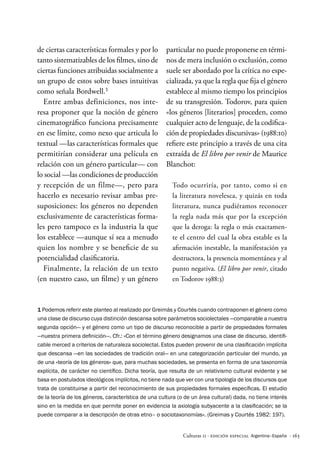 · 163
Culturas 11 · Edición Especial Argentina–España
1 Podemos referir este planteo al realizado por Greimás y Courtés cuando contraponen el género como
una clase de discurso cuya distinción descansa sobre parámetros sociolectales —comparable a nuestra
segunda opción— y el género como un tipo de discurso reconocible a partir de propiedades formales
—nuestra primera definición—. Cfr.: «Con el término género designamos una clase de discurso, identifi-
cable merced a criterios de naturaleza sociolectal. Estos pueden provenir de una clasificación implícita
que descansa —en las sociedades de tradición oral— en una categorización particular del mundo, ya
de una «teoría de los géneros« que, para muchas sociedades, se presenta en forma de una taxonomía
explícita, de carácter no científico. Dicha teoría, que resulta de un relativismo cultural evidente y se
basa en postulados ideológicos implícitos, no tiene nada que ver con una tipología de los discursos que
trata de constituirse a partir del reconocimiento de sus propiedades formales específicas. El estudio
de la teoría de los géneros, característica de una cultura (o de un área cultural) dada, no tiene interés
sino en la medida en que permite poner en evidencia la axiología subyacente a la clasificación; se la
puede comparar a la descripción de otras etno– o sociotaxonomías». (Greimas y Courtés 1982: 197).
de ciertas características formales y por lo
tanto sistematizables de los filmes, sino de
ciertas funciones atribuidas socialmente a
un grupo de estos sobre bases intuitivas
como señala Bordwell.1
Entre ambas definiciones, nos inte-
resa proponer que la noción de género
cinematográfico funciona precisamente
en ese límite, como nexo que articula lo
textual —las características formales que
permitirían considerar una película en
relación con un género particular— con
lo social —las condiciones de producción
y recepción de un filme—, pero para
hacerlo es necesario revisar ambas pre-
suposiciones: los géneros no dependen
exclusivamente de características forma-
les pero tampoco es la industria la que
los establece —aunque sí sea a menudo
quien los nombre y se beneficie de su
potencialidad clasificatoria.
Finalmente, la relación de un texto
(en nuestro caso, un filme) y un género
particular no puede proponerse en térmi-
nos de mera inclusión o exclusión, como
suele ser abordado por la crítica no espe-
cializada, ya que la regla que fija el género
establece al mismo tiempo los principios
de su transgresión. Todorov, para quien
«los géneros [literarios] proceden, como
cualquier acto de lenguaje, de la codifica-
ción de propiedades discursivas» (1988:10)
refiere este principio a través de una cita
extraída de El libro por venir de Maurice
Blanchot:
Todo ocurriría, por tanto, como si en
la literatura novelesca, y quizás en toda
literatura, nunca pudiéramos reconocer
la regla nada más que por la excepción
que la deroga: la regla o más exactamen-
te el centro del cual la obra estable es la
afirmación inestable, la manifestación ya
destructora, la presencia momentánea y al
punto negativa. (El libro por venir, citado
en Todorov 1988:3)
 