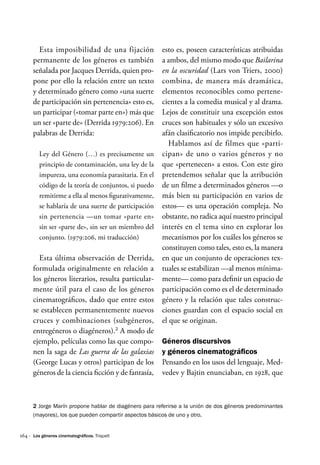 164 ·
Esta imposibilidad de una fijación
permanente de los géneros es también
señalada por Jacques Derrida, quien pro-
pone por ello la relación entre un texto
y determinado género como «una suerte
de participación sin pertenencia» esto es,
un participar («tomar parte en») más que
un ser «parte de» (Derrida 1979:206). En
palabras de Derrida:
Ley del Género (…) es precisamente un
principio de contaminación, una ley de la
impureza, una economía parasitaria. En el
código de la teoría de conjuntos, si puedo
remitirme a ella al menos figurativamente,
se hablaría de una suerte de participación
sin pertenencia —un tomar «parte en»
sin ser «parte de», sin ser un miembro del
conjunto. (1979:206, mi traducción)
Esta última observación de Derrida,
formulada originalmente en relación a
los géneros literarios, resulta particular-
mente útil para el caso de los géneros
cinematográficos, dado que entre estos
se establecen permanentemente nuevos
cruces y combinaciones (subgéneros,
entregéneros o diagéneros).2
A modo de
ejemplo, películas como las que compo-
nen la saga de Las guerra de las galaxias
(George Lucas y otros) participan de los
géneros de la ciencia ficción y de fantasía,
esto es, poseen características atribuidas
a ambos, del mismo modo que Bailarina
en la oscuridad (Lars von Triers, 2000)
combina, de manera más dramática,
elementos reconocibles como pertene-
cientes a la comedia musical y al drama.
Lejos de constituir una excepción estos
cruces son habituales y sólo un excesivo
afán clasificatorio nos impide percibirlo.
Hablamos así de filmes que «parti-
cipan» de uno o varios géneros y no
que «pertenecen» a estos. Con este giro
pretendemos señalar que la atribución
de un filme a determinados géneros —o
más bien su participación en varios de
estos— es una operación compleja. No
obstante, no radica aquí nuestro principal
interés en el tema sino en explorar los
mecanismos por los cuáles los géneros se
constituyen como tales, esto es, la manera
en que un conjunto de operaciones tex-
tuales se estabilizan —al menos mínima-
mente— como para definir un espacio de
participación como es el de determinado
género y la relación que tales construc-
ciones guardan con el espacio social en
el que se originan.
Géneros discursivos
y géneros cinematográficos
Pensando en los usos del lenguaje, Med-
vedev y Bajtin enunciaban, en 1928, que
2 Jorge Marín propone hablar de diagénero para referirse a la unión de dos géneros predominantes
(mayores), los que pueden compartir aspectos básicos de uno y otro.
Los géneros cinematográficos. Triquell
 