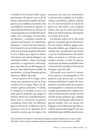 · 165
Culturas 11 · Edición Especial Argentina–España
el estudio de la literatura debía «partir
precisamente del género» esto es de las
formas «relativamente estables» de la len-
gua en su uso cotidiano y/o artístico. Esta
centralidad de la noción de «género» en
el pensamiento bajtiniano se enmarca en
su preocupación por el estudio del «enun-
ciado», esto es la lengua, no como siste-
ma abstracto —acusando a Saussure de
construir precisamente un «objetivismo
abstracto»—3
sino en sus usos concretos.
En el marco de una teoría del enunciado
como esta, la noción de género discursivo
le sirve a Bajtin para superar la distin-
ción tajante entre sistema (lengua) y uso
individual (habla): «Todo enunciado
particular es seguramente individual,
pero cada esfera de uso del lenguaje ela-
bora sus “tipos relativamente estables” de
enunciados, y es lo que llamamos géneros
discursivos» (Bajtin 1982:248).
A estos géneros de la lengua oral o
escrita, que encuentran su raíz en el uso
cotidiano de la lengua, Bajtin los de-
nomina «géneros primarios»: el saludo,
la invitación, la anécdota, la carta, son
todos géneros primarios que surgen en
distintas esferas de la actividad humana.
Sobre éstos se construyen los géneros
secundarios (entre ellos, los diferentes
géneros literarios). A diferencia de los
primeros, estos ya no dependen de la
situación concreta que da origen a los
anteriores sino que son reabsorbidos
en formas más complejas en el ámbito
artístico, periodístico, político, judicial,
etc. En esta formulación, la noción de
género no sólo refiere a una categoría
estética sino que da cuenta de diversas
formas de funcionamiento del lenguaje
en la esfera de lo social.
Las distintas esferas de la vida social
generan sus propios géneros discursivos.
Por este motivo, Todorov agrega, para-
fraseando a Bajtin, que «el género es una
entidad más sociohistórica que formal
y que las transformaciones del género
deben ser puestas en relación con los
cambios sociales»; es más, los géneros
constituyen esa instancia mediadora entre
«la historia de la sociedad y la historia de
la lengua» (1991:165–166).
¿No puede acaso decirse lo mismo
de los géneros cinematográficos? No
podemos acaso pensar que, en ciertos
momentos históricos, la aparición, recu-
peración o transformación de un género
cinematográfico se relaciona (en formas
y grados que quedarán por analizar) con
ciertas transformaciones sociales? En este
artículo quisiera proponer que, también
en el marco del lenguaje audiovisual, los
géneros median entre un sistema (un
lenguaje, con las diferencias que Metz ya
señalara respecto de la lengua4
) y los usos
individuales que cada filme hace de estos.
3 Ver Voloshinov: El marxismo y la filosofía del lenguaje, publicado originalmente en ruso en 1929.
4 Ver Metz: «El cine: lengua o lenguaje« publicado originalmente en Comunicaciones n° 4, 1964.
 