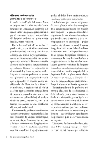 166 ·
Géneros audiovisuales
primarios y secundarios
Cuando en la década del sesenta Metz
se preguntaba si el cine constituía una
lengua o un lenguaje, el desarrollo del
medio audiovisual pasaba principalmente
por el cine: esto es por el uso artístico
del lenguaje audiovisual, y, en menor
medida, por la televisión.
Hoy se han multiplicado los medios de
producción y recepción de textos visuales
y audiovisuales; cámaras y pantallas se
ofrecen a una amplia mayoría de ciudada-
nos en los países occidentales, y es por eso
que —esta es nuestra hipótesis— recién
ahora es posible pensar verdaderamente
en «géneros discursivos» primarios en
el marco de los discursos audiovisuales.
Hoy efectivamente podemos reconocer
usos primarios del lenguaje audiovisual
que se aprenden en relación con la co-
tidianeidad: la filmación de la fiesta de
cumpleaños, el registro con el celular
ante un acontecimiento sorprendente
(fenómenos naturales, accidentes, en-
cuentros con celebridades), el «video»
de fin de curso, entre otras, son todas
formas establecidas de usos cotidianos
del lenguaje audiovisual.
En este sentido, podemos considerarlos
«géneros primarios» equiparables a los
usos cotidianos del lenguaje en las lenguas
naturales. Sobre éstos —y con recurso
a éstos— se construirán los géneros se-
cundarios, entre los cuales se encuentran
aquellos referidos al lenguaje cinemato-
gráfico, el de los filmes profesionales, ya
sean independientes o comerciales.
La distinción que estamos proponien-
do entre géneros primarios —surgidos
de la experiencia cotidiana con relación
a un lenguaje— y géneros secundarios
—propios de una dimensión artística
que implica una distancia y una rea-
propiación de los anteriores— puede
igualmente observarse en el lenguaje
fotográfico, en el marco del cual se dio de
manera temprana con la popularización
de las cámaras fotográficas portátiles: la
instantánea, la foto de cumpleaños, la
imagen turística, la foto escolar, cons-
tituyen géneros primarios del lenguaje
fotográfico. La reelaboración de estos con
fines artísticos, científicos o periodísticos,
da por resultado los géneros secundarios
(el retrato, el paisaje, la composición,
entre los primeros, la prueba científica, el
fotoperiodismo, entre los dos siguientes).
Esta reformulación del problema nos
permite alejarnos de los fundamentos
de la industria para pensar a los géneros
desde otra dimensión, ya no ligada a la
percepción del espectador o a los fines de
los productores sino al análisis de los tex-
tos y a las relaciones que estos establecen
con sus condiciones de producción y re-
cepción —que involucran a productores
y espectadores pero que evidentemente
los superan.
Un aspecto fundamental de la teoriza-
ción de Bajtin, recuperada por Todorov,
es, como mencionamos, que la historia
Los géneros cinematográficos. Triquell
 