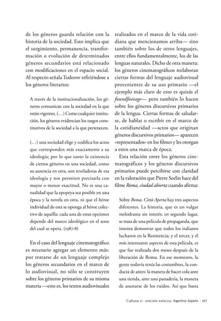 · 167
Culturas 11 · Edición Especial Argentina–España
de los géneros guarda relación con la
historia de la sociedad. Esto implica que
el surgimiento, permanencia, transfor-
mación o evolución de determinados
géneros secundarios está relacionado
con modificaciones en el espacio social.
Al respecto señala Todorov refiriéndose a
los géneros literarios:
A través de la institucionalización, los gé-
neros comunican con la sociedad en la que
están vigentes. (…) Como cualquier institu-
ción, los géneros evidencian los rasgos cons-
titutivos de la sociedad a la que pertenecen.
(…) una sociedad elige y codifica los actos
que corresponden más exactamente a su
ideología; por lo que tanto la existencia
de ciertos géneros en una sociedad, como
su ausencia en otra, son reveladoras de esa
ideología y nos permiten precisarla con
mayor o menor exactitud. No es una ca-
sualidad que la epopeya sea posible en una
época y la novela en otra, ni que el héroe
individual de esta se oponga al héroe colec-
tivo de aquélla: cada una de estas opciones
depende del marco ideológico en el seno
del cual se opera. (1987:8)
En el caso del lenguaje cinematográfico
es necesario agregar un elemento más:
por tratarse de un lenguaje complejo
los géneros secundarios en el marco de
lo audiovisual, no sólo se construyen
sobre los géneros primarios de su misma
materia —esto es, los textos audiovisuales
realizados en el marco de la vida coti-
diana que mencionamos arriba— sino
también sobre los de otros lenguajes,
entre ellos fundamentalmente, los de las
lenguas naturales. Dicho de otra manera:
los géneros cinematográficos reelaboran
ciertas formas del lenguaje audiovisual
provenientes de su uso primario —el
ejemplo más claro de esto es quizás el
foundfootage— pero también lo hacen
sobre los géneros discursivos primarios
de la lengua. Ciertas formas de saludar-
se, de hablar o escribir en el marco de
la cotidianeidad —actos que originan
géneros discursivos primarios— aparecen
«representados» en los filmes y les otorgan
a estos una marca de época.
Esta relación entre los géneros cine-
matográficos y los géneros discursivos
primarios puede percibirse con claridad
en la valoración que Pierre Sorlin hace del
filme Roma, ciudad abierta cuando afirma:
Sobre Roma, Città Aperta hay tres aspectos
diferentes. La historia, que es un vulgar
melodrama sin interés; en segundo lugar,
se trata de una película de propaganda, que
intenta demostrar que todos los italianos
lucharon en la Resistencia; y el tercer, y el
más interesante aspecto de esta película, es
que fue realizada dos meses después de la
liberación de Roma. En ese momento, la
gente todavía tenía las costumbres, la con-
ducta de antes: la manera de hacer cola ante
una tienda, ante una panadería, la manera
de asustarse de los ruidos. Así que basta
 