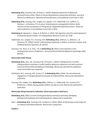 Rothenberg, W.A., Hussong, A.M., & Chassin, L. (2016). Modeling trajectories of adolescent-
perceived family conflict: Effects of marital dissatsifaction and parental alcoholism. Journal of
Research on Adolescence. Advanced online publication, to be published in print later in 2016.
Rothenberg, W.A., Hussong, A.M., Langley, H.A., Egerton. G.A., Halberstadt, A.G., Coffman, J.L.,
Morkova, I., & Costanzo, P.R. (in press). Grateful parents raising grateful children: Niche
selection and the socialization of child gratitude. Applied Developmental Science. Advanced
online publication, to be published in print later in 2016.
Rothenberg, D., Newsome, J., Rapp, H., & Shelton, C. (2012). Self regulation and early school adjustment
of physically abused children. Ink Undergraduate Research Journal, 10, 75-80.
Halberstadt, A.G., Langley, H.A., Hussong, A.M., Rothenberg, W.A., Coffman, J.L., Mokrova, I., &
Costanzo, P.R., (2016). Parents' understanding of gratitude in children: A thematic analysis. Early
Childhood Research Quarterly, 36, 439-451.
Hussong, A. M., Burns, A. R., Solis, J. M., & Rothenberg, W. (2013). Future directions in the
developmental science of addictions. Journal of Clinical Child and Adolescent Psychology, 42(6),
863-873. .
Manuscripts Under Review
Rothenberg, W.A., Solis, J.M., Hussong, A.M., & Chassin, L. (2016). Profiling families in conflict:
Intergenerational continuity in conflict predicts deleterious adolescent and adult outcomes.
Journal of Clinical Child and Adolescent Psychology. Manuscript submitted for publication,
revise and resubmit was requested.
Gottfredson, N.C., Hussong, A.M., Ennett, S.T., & Rothenberg, W.A., (2016). The role of parental
engagement in intergenerational transmission of smoking identity. Manuscript submitted for
publication.
Hussong, A.M., Langley, H.A., Rothenberg, W.A., Coffman, J.L., Halberstadt, A.G., Costanzo,P.R.,
& Mokrova, I. (2016). Raising grateful children one day at a time. Manuscript submitted for
publication.
Manuscripts Being Prepared for Publication (final manuscripts in draft form)
Rothenberg, W.A. (2016). A review of intergenerational continuity in parenting: Identifying
developmental pathways and moderating factors. Manuscript in preparation.
Nesi, J., Rothenberg, W.A., Hussong, A.M., & Jackson, K. (2016). Effects of self and peer social media use
on initiation of drinking milestones. Manuscript in preparation.
Chapters
 