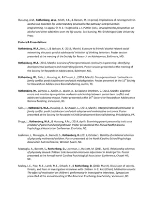 Hussong, A.M., Rothenberg, W.A., Smith, R.K., & Haroon, M. (in press). Implications of heterogeneity in
alcohol use disorders for understanding developmental pathways and prevention
programming. To appear in H. E. Fitzgerald & L. I. Puttler (Eds), Developmental perspectives on
alcohol and other addictions over the life course. East Lansing, MI: © Michigan State University
Press
Posters & Presentations:
Rothenberg, W.A., Nesi, J., & Jackson, K. (2016, March). Exposure to friends' alcohol-related social
networking site posts predict adolescents' initiation of drinking behaviors. Poster session
presented at the meeting of the Society for Research on Adolescence, Baltimore, MD.
Rothenberg, W.A. (2016, March). A review of intergenerational continuity in parenting: Identifying
developmental pathways and moderating factors. Poster session presented at the meeting of
the Society for Research on Adolescence, Baltimore, MD.
Rothenberg, W., Solis, J., Hussong, A., & Chassin, L., (2014, March). Cross-generational continuities in
family conflict predict adolescent and adult maladaptation. Poster presented at the 15th
Society
for Research on Adolescence Biennial Meeting, Austin, TX.
Rothenberg, W., Cornejo, L., Miller, A., Walsh, A., & Esposito-Smythers, C. (2012, March). Cognitive
errors and emotion dysregulation moderate relationship between parent-teen conflict and
adolescent substance misuse. Poster presented at the 14th
Society for Research on Adolescence
Biennial Meeting, Vancouver, BC.
Solis., J., Rothenberg, W.A., Hussong, A., & Chassin, L., (2015, March). Intergenerational continuities in
family conflict predict adolescent and adult adaptive and maladaptive outcomes. Poster
presented at the Society for Research in Child Development Biennial Meeting, Philadelphia, PA.
Druga, J., Rothenberg, W.A., & Hussong, A.M., (2014, April). Examining parent personality traits as a
predictor of parent and child gratitude. Poster presented at the Annual North Carolina
Psychological Association Conference, Charlotte, NC.
Loehman, J, Massoglia, A., Barnett, S., Rothenberg, D. (2011, October). Stability of relational schemas
of physically maltreated children. Poster presented at the North Carolina School Psychology
Association Fall Conference, Winston Salem, NC.
Massoglia, A., Barnett, S., Rothenberg, D., Loehman, J., Haskett, M. (2011, April). Relationship schemas
of physically abused children: Links to social-emotional adjustment in kindergarten. Poster
presented at the Annual North Carolina Psychological Association Conference, Chapel Hill,
NC.
Malloy, L.C., Pipe, M.E., Lamb, M.E., Orbach, Y., & Rothenberg, D. (2010, March). Discussion of secrets,
threats, and fears in investigative interviews with children. In C. Katz (Chair), Motivation counts:
The effect of motivation on children’s performance in investigative interviews. Symposium
presented at the annual meeting of the American Psychology Law Society, Vancouver, BC.
 