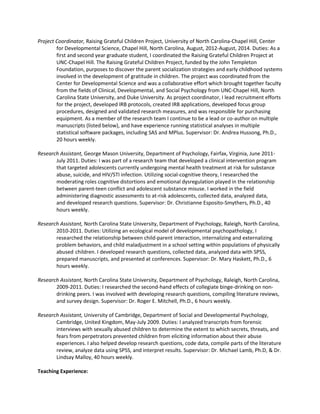 Project Coordinator, Raising Grateful Children Project, University of North Carolina-Chapel Hill, Center
for Developmental Science, Chapel Hill, North Carolina, August, 2012-August, 2014. Duties: As a
first and second year graduate student, I coordinated the Raising Grateful Children Project at
UNC-Chapel Hill. The Raising Grateful Children Project, funded by the John Templeton
Foundation, purposes to discover the parent socialization strategies and early childhood systems
involved in the development of gratitude in children. The project was coordinated from the
Center for Developmental Science and was a collaborative effort which brought together faculty
from the fields of Clinical, Developmental, and Social Psychology from UNC-Chapel Hill, North
Carolina State University, and Duke University. As project coordinator, I lead recruitment efforts
for the project, developed IRB protocols, created IRB applications, developed focus group
procedures, designed and validated research measures, and was responsible for purchasing
equipment. As a member of the research team I continue to be a lead or co-author on multiple
manuscripts (listed below), and have experience running statistical analyses in multiple
statistical software packages, including SAS and MPlus. Supervisor: Dr. Andrea Hussong, Ph.D.,
20 hours weekly.
Research Assistant, George Mason University, Department of Psychology, Fairfax, Virginia, June 2011-
July 2011. Duties: I was part of a research team that developed a clinical intervention program
that targeted adolescents currently undergoing mental health treatment at risk for substance
abuse, suicide, and HIV/STI infection. Utilizing social-cognitive theory, I researched the
moderating roles cognitive distortions and emotional dysregulation played in the relationship
between parent-teen conflict and adolescent substance misuse. I worked in the field
administering diagnostic assessments to at-risk adolescents, collected data, analyzed data,
and developed research questions. Supervisor: Dr. Christianne Esposito-Smythers, Ph.D., 40
hours weekly.
Research Assistant, North Carolina State University, Department of Psychology, Raleigh, North Carolina,
2010-2011. Duties: Utilizing an ecological model of developmental psychopathology, I
researched the relationship between child-parent interaction, internalizing and externalizing
problem behaviors, and child maladjustment in a school setting within populations of physically
abused children. I developed research questions, collected data, analyzed data with SPSS,
prepared manuscripts, and presented at conferences. Supervisor: Dr. Mary Haskett, Ph.D., 6
hours weekly.
Research Assistant, North Carolina State University, Department of Psychology, Raleigh, North Carolina,
2009-2011. Duties: I researched the second-hand effects of collegiate binge-drinking on non-
drinking peers. I was involved with developing research questions, compiling literature reviews,
and survey design. Supervisor: Dr. Roger E. Mitchell, Ph.D., 6 hours weekly.
Research Assistant, University of Cambridge, Department of Social and Developmental Psychology,
Cambridge, United Kingdom, May-July 2009. Duties: I analyzed transcripts from forensic
interviews with sexually abused children to determine the extent to which secrets, threats, and
fears from perpetrators prevented children from eliciting information about their abuse
experiences. I also helped develop research questions, code data, compile parts of the literature
review, analyze data using SPSS, and interpret results. Supervisor: Dr. Michael Lamb, Ph.D, & Dr.
Lindsay Malloy, 40 hours weekly.
Teaching Experience:
 