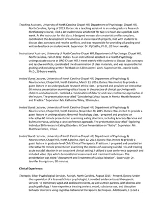Teaching Assistant, University of North Carolina-Chapel Hill, Department of Psychology, Chapel Hill,
North Carolina, Spring of 2013. Duties: As a teaching assistant in an undergraduate Research
Methodology course, I led a 20-student class which met for two 1.5 hours class periods each
week. As the instructor for this class, I designed my own class materials and lesson plans,
coordinated the development of numerous in-class research projects, met with students to
discuss class concepts and resolve conflicts, and was responsible for providing all grading and
written feedback on student work. Supervisor: Dr. Viji Sathy, Ph.D., 20 hours weekly.
Instructional Assistant, University of North Carolina-Chapel Hill, Department of Psychology, Chapel Hill,
North Carolina, Fall of 2012. Duties: As an instructional assistant in a Health Psychology
undergraduate course at UNC-Chapel Hill, I meet weekly with students to discuss class concepts
and resolve conflicts, coordinated the dissemination of class materials, and was responsible for
grading and providing written feedback on 120 students' work. Supervisor: Dr. Jeannie Loeb,
Ph.D., 20 hours weekly.
Invited Guest Lecturer, University of North Carolina-Chapel Hill, Department of Psychology &
Neuroscience, Chapel Hill, North Carolina, March 23, 2016. Duties: Was invited to provide a
guest lecture in an undergraduate research ethics class. I prepared and provided an interactive
90 minute presentation examining ethical issues in the practice of clinical psychology with
children and adolescents. I utilized a combination of didactic and case conference approaches in
the lecture. The presentation was titled "Considering Ethical Issues in Mental Health Research
and Practice." Supervisor: Ms. Katherine Wiley, 90 minutes.
Invited Guest Lecturer, University of North Carolina-Chapel Hill, Department of Psychology &
Neuroscience, Chapel Hill, North Carolina, November 20, 2015. Duties: Was invited to provide a
guest lecture in undergraduate Abnormal Psychology class. I prepared and provided an
interactive 60 minute presentation examining eating disorders, including Anorexia Nervosa and
Bulimia Nervosa, utilizing a case conference approach. The presentation was titled "Exploring
Individual Differences in Eating Disorders: A Case Presentation on “Kathy”. Supervisor: Mr.
Matthew Cohen, 1 hour.
Invited Guest Lecturer, University of North Carolina-Chapel Hill, Department of Psychology &
Neuroscience, Chapel Hill, North Carolina, April 12, 2014. Duties: Was invited to provide a
guest lecture in graduate level Child Clinical Therapeutic Practicum. I prepared and provided an
interactive 90 minute presentation examining the process of assessing suicidal risk and treating
acute suicidal ideation in an outpatient clinical setting. I utilized a case conference approach and
included video clips which demonstrated assessment and treatment techniques. The
presentation was titled "Assessment and Treatment of Suicidal Ideation”. Supervisor: Dr.
Jennifer Youngstrom, 90 minutes.
Clinical Experience:
Therapist, Silber Psychological Services, Raleigh, North Carolina, August 2015 - Present. Duties: Under
the supervision of a licensed clinical psychologist, I provided evidence-based therapeutic
services to elementary aged and adolescent clients, as well as their parents, with distress and
psychopathology. I have experience treating anxiety, mood, substance use, and disruptive
behavior disorders using cognitive-behavioral therapeutic techniques. Additionally, I co-led a
 