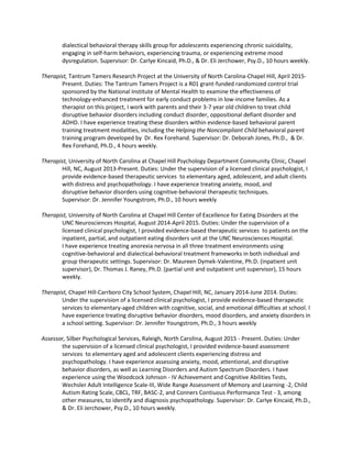 dialectical behavioral therapy skills group for adolescents experiencing chronic suicidality,
engaging in self-harm behaviors, experiencing trauma, or experiencing extreme mood
dysregulation. Supervisor: Dr. Carlye Kincaid, Ph.D., & Dr. Eli Jerchower, Psy.D., 10 hours weekly.
Therapist, Tantrum Tamers Research Project at the University of North Carolina-Chapel Hill, April 2015-
Present. Duties: The Tantrum Tamers Project is a R01 grant-funded randomized control trial
sponsored by the National Institute of Mental Health to examine the effectiveness of
technology-enhanced treatment for early conduct problems in low-income families. As a
therapist on this project, I work with parents and their 3-7 year old children to treat child
disruptive behavior disorders including conduct disorder, oppositional defiant disorder and
ADHD. I have experience treating these disorders within evidence-based behavioral parent
training treatment modalities, including the Helping the Noncompliant Child behavioral parent
training program developed by Dr. Rex Forehand. Supervisor: Dr. Deborah Jones, Ph.D., & Dr.
Rex Forehand, Ph.D., 4 hours weekly.
Therapist, University of North Carolina at Chapel Hill Psychology Department Community Clinic, Chapel
Hill, NC, August 2013-Present. Duties: Under the supervision of a licensed clinical psychologist, I
provide evidence-based therapeutic services to elementary aged, adolescent, and adult clients
with distress and psychopathology. I have experience treating anxiety, mood, and
disruptive behavior disorders using cognitive-behavioral therapeutic techniques.
Supervisor: Dr. Jennifer Youngstrom, Ph.D., 10 hours weekly
Therapist, University of North Carolina at Chapel Hill Center of Excellence for Eating Disorders at the
UNC Neurosciences Hospital, August 2014-April 2015. Duties: Under the supervision of a
licensed clinical psychologist, I provided evidence-based therapeutic services to patients on the
inpatient, partial, and outpatient eating disorders unit at the UNC Neurosciences Hospital.
I have experience treating anorexia nervosa in all three treatment environments using
cognitive-behavioral and dialectical-behavioral treatment frameworks in both individual and
group therapeutic settings. Supervisor: Dr. Maureen Dymek-Valentine, Ph.D. (inpatient unit
supervisor), Dr. Thomas J. Raney, Ph.D. (partial unit and outpatient unit supervisor), 15 hours
weekly.
Therapist, Chapel Hill-Carrboro City School System, Chapel Hill, NC, January 2014-June 2014. Duties:
Under the supervision of a licensed clinical psychologist, I provide evidence-based therapeutic
services to elementary-aged children with cognitive, social, and emotional difficulties at school. I
have experience treating disruptive behavior disorders, mood disorders, and anxiety disorders in
a school setting. Supervisor: Dr. Jennifer Youngstrom, Ph.D., 3 hours weekly
Assessor, Silber Psychological Services, Raleigh, North Carolina, August 2015 - Present. Duties: Under
the supervision of a licensed clinical psychologist, I provided evidence-based assessment
services to elementary aged and adolescent clients experiencing distress and
psychopathology. I have experience assessing anxiety, mood, attentional, and disruptive
behavior disorders, as well as Learning Disorders and Autism Spectrum Disorders. I have
experience using the Woodcock Johnson - IV Achievement and Cognitive Abilities Tests,
Wechsler Adult Intelligence Scale-III, Wide Range Assessment of Memory and Learning -2, Child
Autism Rating Scale, CBCL, TRF, BASC-2, and Conners Contiuous Performance Test - 3, among
other measures, to identify and diagnosis psychopathology. Supervisor: Dr. Carlye Kincaid, Ph.D.,
& Dr. Eli Jerchower, Psy.D., 10 hours weekly.
 