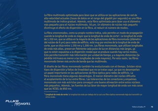 16
Volver al índice
La fibra multimodo optimizada para láser que se utiliza en las aplicaciones de red de
alta velocidad actuales (tasas de datos en el rango del gigabit por segundo) es una fibra
multimodo de índice gradual. Además, esta fibra optimizada para láser usa el diámetro
más pequeño para el núcleo multimodo, 50 μm. Un diámetro de núcleo más pequeño
disminuye el efecto de dispersión en la fibra, al reducir el número de modos.
La fibra «monomodo», como su propio nombre indica, solo permite un modo de propagación
cuando la longitud de onda es mayor que la longitud de onda de corte1. La longitud de onda
de 1.310 nm, que se utiliza en la mayoría de las aplicaciones de fibra monomodo (diámetro
del núcleo de 9 μm) para redes de edificio, está muy por encima de la longitud de onda de
corte, que se sitúa entre 1.150 nm y 1.200 nm. Las fibras monomodo, que utilizan longitudes
de onda más altas, preservan fielmente cada pulso de luz en distancias más largas, ya
que no están expuestas a la dispersión modal que se produce cuando hay varios modos.
Esto permite transmitir más información por unidad de tiempo, y a mayores distancias (la
pérdida intrínseca es menor a las longitudes de onda mayores). Por esta razón, las fibras
monomodo tienen más ancho de banda que las multimodo.
El diseño de las fibras monomodo también ha evolucionado con el tiempo. Existen otros
tipos de dispersión y faltas de linealidad que no se tratan aquí, ya que no desempeñan
un papel importante en las aplicaciones de fibra óptica para redes de edificio. La
fibra monomodo tiene algunas desventajas. El menor diámetro del núcleo dificulta
el acoplamiento de la luz entre fibras. Las tolerancias de los conectores y empalmes
monomodo son más estrictas para conseguir una buena alineación entre estos núcleos
más pequeños. Además, las fuentes de luz láser de mayor longitud de onda son más caras
que las VCSEL de 850 nm.
1 
Longitud de onda de corte: la longitud de onda por debajo de la cual una fibra óptica monomodo deja de transmitir un
único modo.
 