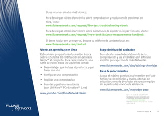 22
Volver al índice
Otros recursos de alto nivel técnico:
Para descargar el libro electrónico sobre comprobación y resolución de problemas de
fibra, visite:
www.flukenetworks.com/request/fiber-test-troubleshooting-ebook
Para descargar el libro electrónico sobre mediciones de equilibrio en par trenzado, visite:
www.flukenetworks.com/request/free-e-book-balance-measurements-handbook
Si desea hablar con un experto, busque su teléfono de contacto local en:
www.flukenetworks.com/contact
P.O. Box 777, Everett, WA, EE. UU. 98206-0777
Fluke Networks está presente en más de 50 países
de todo el mundo. Para encontrar su oficina local,
visite www.flukenetworks.com/contact.
©2020 Fluke Corporation. Todos los derechos reservados.
11/2020 19086-RL
Vídeos de aprendizaje en línea
Estos vídeos proporcionan formación básica
sobre el Sistema de certificación de cableado
Versiv™ al completo. Para cada producto, una
serie de vídeos trata los siguientes temas:
•	 Desembalaje: qué incluye el producto y qué
hacer con ello
•	 Configurar una comprobación
•	 Realizar una comprobación
•	 Guardar y gestionar resultados
(con LinkWare™ PC y LinkWare™ Live)
www.youtube.com/FlukeNetworksVideo
Blog «Crónicas del cableado»
Descubra las novedades del mundo de la
comprobación y los estándares con artículos
escritos por expertos de Fluke Networks.
www.flukenetworks.com/blog/cabling-chronicles
Base de conocimientos
Saque el máximo partido a su inversión en Fluke
Networks con consejos y trucos, además de
actualizaciones de productos de nuestro equipo
de expertos del servicio de asistencia.
www.flukenetworks.com/knowledge-base
Recursos en línea
 