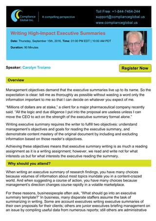 Overview
Writing High-Impact Executive Summaries
Date: Thursday, September 15th, 2016, Time: 01:00 PM EDT | 10:00 AM PDT
Duration: 90 Minutes
Speaker: Carolyn Troiano
Management objectives demand that the executive summaries live up to its name. So the
expectation is clear: tell me as thoroughly as possible without wasting a word only the
information important to me so that I can decide on whatever you expect of me.
“Millions of dollars are at stake,” a client for a major pharmaceutical company recently
said. “All the logic and due diligence I put into the proposal are useless unless I can
move the CEO to act on the strength of the executive summary format alone.”
Writing executive summary requires the writer to fulfill two objectives: understand
management’s objectives and goals for reading the executive summary, and
demonstrate content mastery of the original document by including and excluding
information based on those reader’s objectives.
Achieving these objectives means that executive summary writing is as much a reading
assignment as it is a writing assignment; however, we read and write not for what
interests us but for what interests the executive reading the summary.
Why should you attend?
When writing an executive summary of research findings, you have many choices
because volumes of information about most topics inundate you in a content-crazed
world. And when suggesting a course of action, you have many choices because
management’s direction changes course rapidly in a volatile marketplace.
For these reasons, businesspeople often ask, “What should go into an executive
summary template?” In business, many disparate staffers assume the task of
summarizing in writing. Some are account executives writing executive summaries of
their own proposals for their clients; others are junior executives briefing management on
an issue by compiling useful data from numerous reports; still others are administrative
Register Now
 