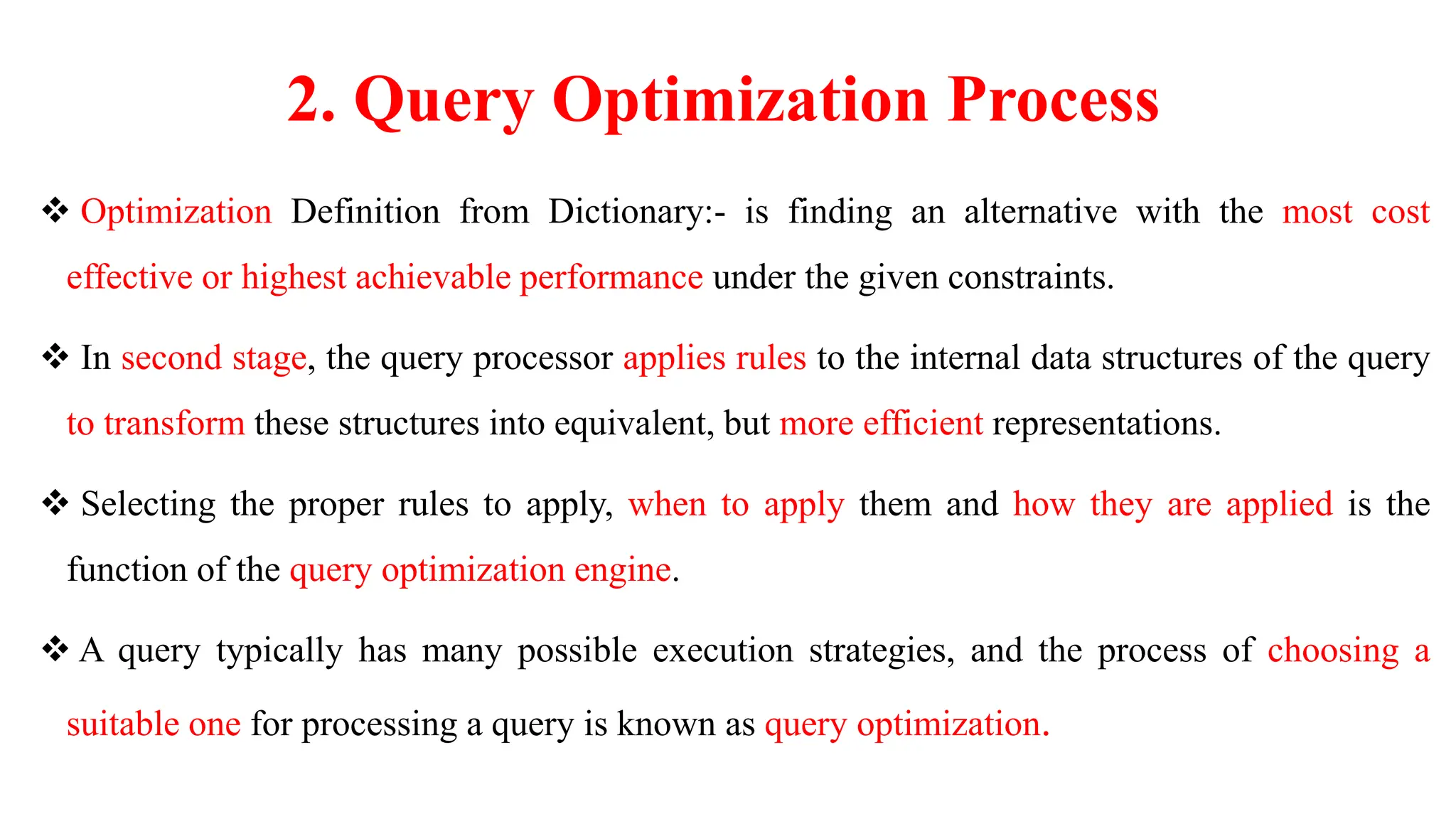 2. Query Optimization Process
 Optimization Definition from Dictionary:- is finding an alternative with the most cost
effective or highest achievable performance under the given constraints.
 In second stage, the query processor applies rules to the internal data structures of the query
to transform these structures into equivalent, but more efficient representations.
 Selecting the proper rules to apply, when to apply them and how they are applied is the
function of the query optimization engine.
 A query typically has many possible execution strategies, and the process of choosing a
suitable one for processing a query is known as query optimization.
 
