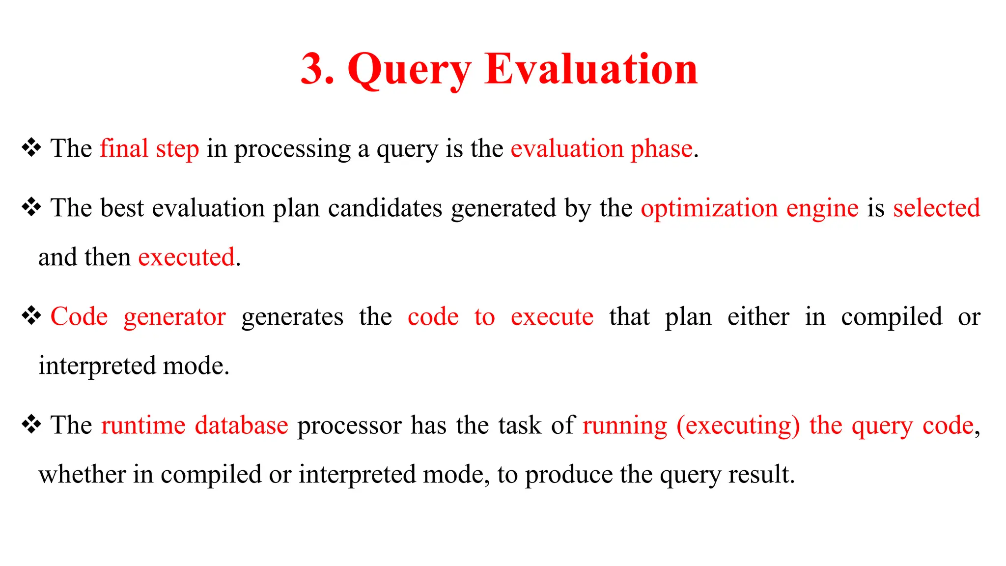 3. Query Evaluation
 The final step in processing a query is the evaluation phase.
 The best evaluation plan candidates generated by the optimization engine is selected
and then executed.
 Code generator generates the code to execute that plan either in compiled or
interpreted mode.
 The runtime database processor has the task of running (executing) the query code,
whether in compiled or interpreted mode, to produce the query result.
 