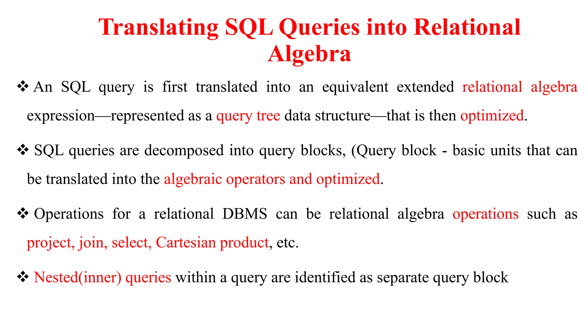 Translating SQL Queries into Relational
Algebra
 An SQL query is first translated into an equivalent extended relational algebra
expression—represented as a query tree data structure—that is then optimized.
 SQL queries are decomposed into query blocks, (Query block - basic units that can
be translated into the algebraic operators and optimized.
 Operations for a relational DBMS can be relational algebra operations such as
project, join, select, Cartesian product, etc.
 Nested(inner) queries within a query are identified as separate query block
 