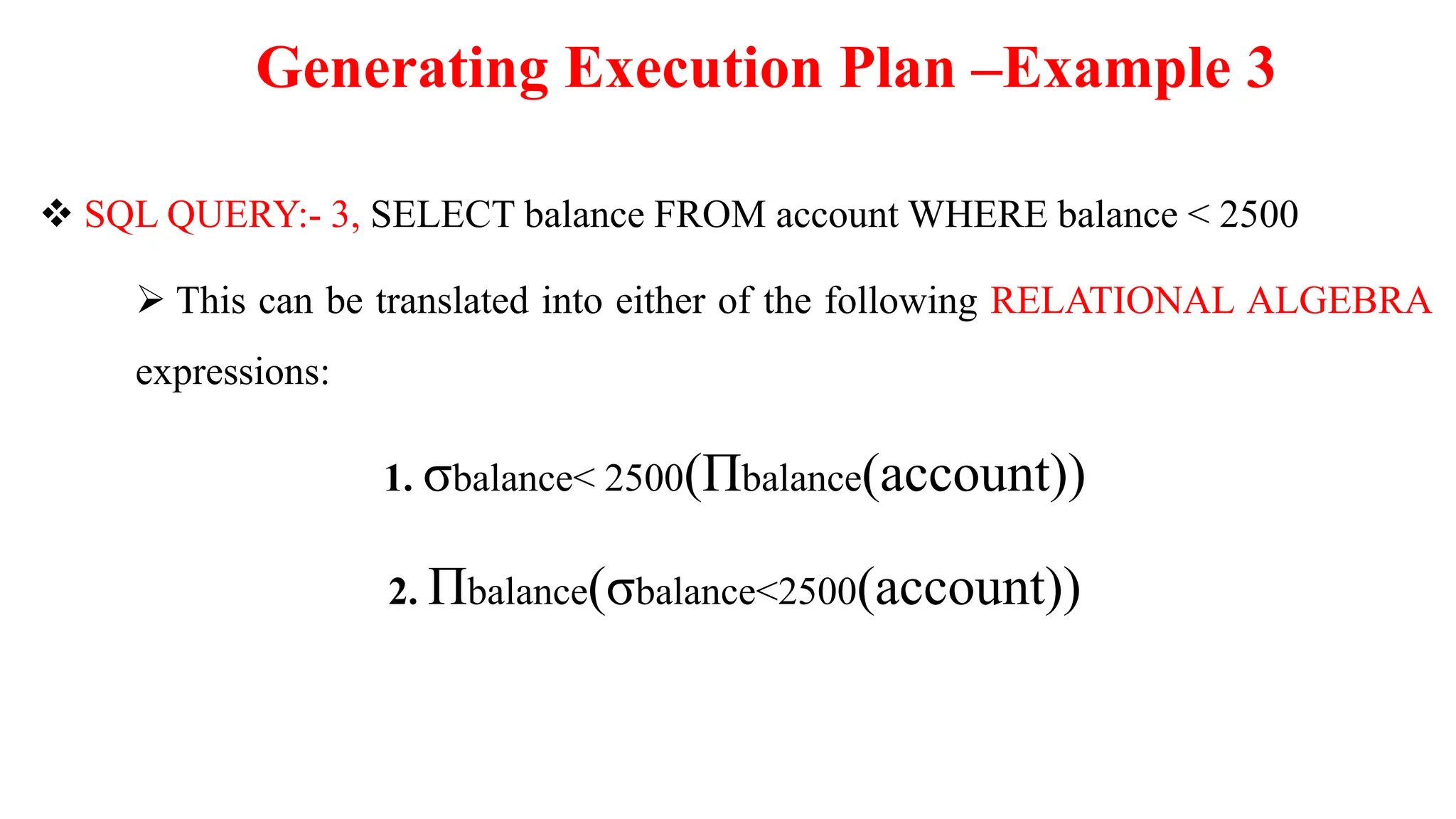 Generating Execution Plan –Example 3
 SQL QUERY:- 3, SELECT balance FROM account WHERE balance < 2500
 This can be translated into either of the following RELATIONAL ALGEBRA
expressions:
1. σbalance< 2500(Πbalance(account))
2. Πbalance(σbalance<2500(account))
 