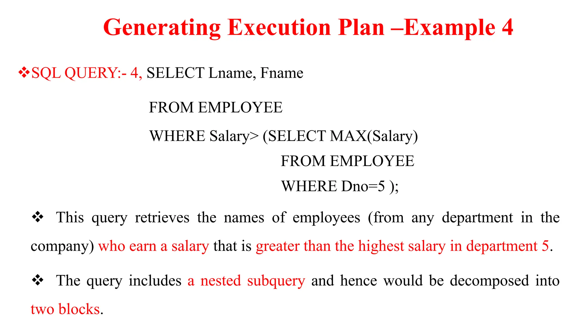 Generating Execution Plan –Example 4
SQL QUERY:- 4, SELECT Lname, Fname
FROM EMPLOYEE
WHERE Salary> (SELECT MAX(Salary)
FROM EMPLOYEE
WHERE Dno=5 );
 This query retrieves the names of employees (from any department in the
company) who earn a salary that is greater than the highest salary in department 5.
 The query includes a nested subquery and hence would be decomposed into
two blocks.
 